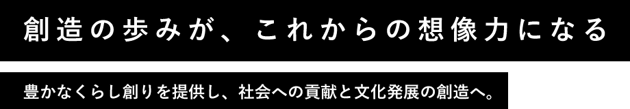 創造の歩みが、これからの想像力になる 豊かなくらし創りを提供し、社会への貢献と文化発展の創造へ。